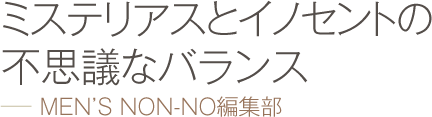 ミステリアスとイノセントの不思議なバランス −− MEN’S NON-NO編集部