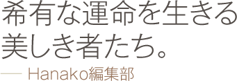 希有な運命を生きる美しき者たち。 −− Hanako編集部