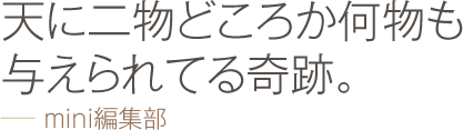 天に二物どころか何物も与えられてる奇跡。 −− mini編集部