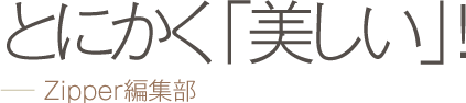 とにかく「美しい」！ −− Zipper編集部