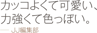 カッコよくて可愛い、力強くて色っぽい。 −− JJ編集部