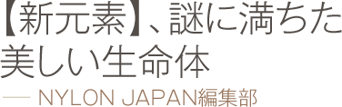 【新元素】、謎に満ちた美しい生命体 −− NYLON JAPAN編集部